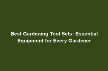 Best Gardening Tool Sets: Essential Equipment for Every Gardener