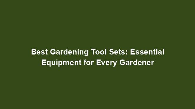 Best Gardening Tool Sets: Essential Equipment for Every Gardener